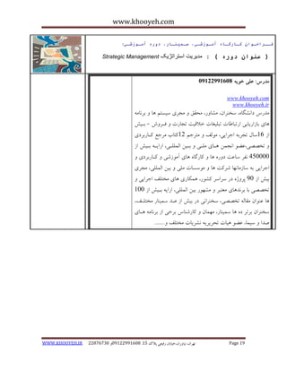 www.khooyeh.com 
WWW.KHOOYEH.IR 99081829 92599225190 . ت زْاى، یًا رٍاى،خیاتاى رفیعی پلاک 51 Page 19 
فــراخـوان كـارگـاي آمـوزشـي، سـميىـار، دوري آمـوزشـي: 
Strategic Management ) عىوان دوري ( : مدیریت استراتژیک 
مذرس: علی خویه 92299222190 
www.khooyeh.com 
www.khooyeh.ir 
هذرط دا طًگب ،ُ سخ زٌاى، هطب رٍ، هحقق هجزی سیستن بّ ثز بًه بّی ثبساریبثی ارتجبعبت تجلیغبت خلاقیت تجبرت فاز شٍ - ثایص 
اس 16 سبل تجزث اجزایی، ه لَف هتزجن 11 کتبة هزجغ کابرثزدی 
تخصصی،ػض ا جًوي اّبی هلای ثایي الوللای، ارایا ثایص اس 
405555 فًز سبػت د رٍ بّ کبرگب بّی آه سَضی کابرثزدی اجزایی ث سبسهب بًْ ضزکت بّ ه سَسبت هلی ثیي الوللی، هجزی 
ثیص اس 05 پز صٍ در سزاسز کط رَ، وّکبری بّی هختلف اجزایی تخصصی ثب ثز ذً بّی هؼتجز هط رَْ ثیي الوللی، ارای ثایص اس 155 
بّ ػ اٌَى هقبل تخصصی، سخ زٌا یً در ثیص اس صذ سوی بٌر هختلاف، 
سخ زٌاى ثزتز د بّ سوی بٌر، ه وْبى کبرض بٌط ثزخی اس ثز بًه اّبی 
صذا سیوب، ػض یّبت تحزیزی طًزیبت هختلف .ٍ...... 
 