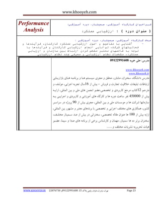 www.khooyeh.com 
WWW.KHOOYEH.IR 99081829 92599225190 . ت زْاى، یًا رٍاى،خیاتاى رفیعی پلاک 51 Page 23 
فــراخـوان كـارگـاي آمـوزشـي، سـميىـار، دوري آمـوزشـي : 
) عىوان دوري ( : ارزغيابي ػ هًكرد 
Performance 
Analysis 
ـٌذف كـارگـاي آمـوزشـي، سـميىـار، دوري آمـوزشـي : 
آغ اُيي با يفا يْى اؾ لٕ ارزغيابي ػ هًكرد كارك اُ ،ٌ فرآي ذُ اْ - 
فؼانيت آي غركت، ت إ اَيي ا جَاو ارزغيابي كارك اُ فرآي ذُ اْ با 
ت جٕ ب غاخؿ آي يؼتبر يػخؽ كرد ارتباط بي ضازيا ارزيابي 
ػ هًكرد، يػخؿات ظَاو ارزغيابي يؼرفي چ ذُ ظَاو ارزغيابي 
مذرس: علی خویه 92299222190 
www.khooyeh.com 
www.khooyeh.ir 
هذرط دا طًگب ،ُ سخ زٌاى، هطب رٍ، هحقق هجزی سیساتن اّب ثز بًها اّبی ثبساریابثی 
ارتجبعبت تجلیغبت خلاقیت تجبرت فز شٍ ثیص اس 16 سبل تجزث اجزایی، ه لَاف - 
هتزجن 11 کتبة هزجغ کبرثزدی تخصصی،ػض ا جًوي بّی هلی ثیي الوللی، ارایا ثیص اس 405555 فًز سبػت د رٍ بّ کبرگب بّی آه سَضی کبرثزدی اجزایای ثا سبسهب بًْ ضزکت بّ ه سَسبت هلی ثیي الوللی، هجزی ثیص اس 05 پز صٍ در سزاساز 
کط رَ، وّکبری بّی هختلف اجزایی تخصصی ثب ثز ذً بّی هؼتجز هط رَْ ثیي الوللی، 
ارای ثیص اس 155 بّ ػ اٌَى هقبل تخصصی، سخ زٌا یً در ثیص اس صذ ساوی بٌر هختلاف، 
سخ زٌاى ثزتز د بّ سوی بٌر، ه وْبى کبرض بٌط ثزخی اس ثز بًه بّی صذا سیوب، ػضا یّبت تحزیزی طًزیبت هختلف ....... 
 