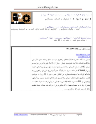 www.khooyeh.com 
WWW.KHOOYEH.IR 99081829 92599225190 . ت زْاى، یًا رٍاى،خیاتاى رفیعی پلاک 51 Page 25 
فــراخـوان كـارگـاي آمـوزشـي، سـميىـار، دوري آمـوزشـي : 
) عىوان دوري ( : گَرظ تفكر ضيطت يً 
ـٌذف كـارگـاي آمـوزشـي، سـميىـار، دوري آمـوزشـي : 
ايجاد گَرظ ضيطت يً آغ اُيي غركت ك ذُُگا ،ٌ تجري تحهيم ضيطت يً - 
مـخـاطــبيه كـارگـاي آمـوزشـي، سـميىـار، دوري آمـوزشـي : 
- ياكسي ىً تؼذاد فَرات : 15 فَر 
مذرس: علی خویه 92299222190 
www.khooyeh.com 
www.khooyeh.ir 
هذرط دا طًگب ،ُ سخ زٌاى، هطب رٍ، هحقق هجزی سیساتن اّب ثز بًها اّبی ثبساریابثی 
ارتجبعبت تجلیغبت خلاقیت تجبرت فز شٍ ثیص اس 16 سبل تجزث اجزایی، ه لَاف - 
هتزجن 11 کتبة هزجغ کبرثزدی تخصصی،ػض ا جًوي بّی هلی ثیي الوللی، ارایا ثیص اس 405555 فًز سبػت د رٍ بّ کبرگب بّی آه سَضی کبرثزدی اجزایای ثا سبسهب بًْ ضزکت بّ ه سَسبت هلی ثیي الوللی، هجزی ثیص اس 05 پز صٍ در سزاساز 
کط رَ، وّکبری بّی هختلف اجزایی تخصصی ثب ثز ذً بّی هؼتجز هط رَْ ثیي الوللی، 
ارای ثیص اس 155 بّ ػ اٌَى هقبل تخصصی، سخ زٌا یً در ثیص اس صذ ساوی بٌر هختلاف، 
سخ زٌاى ثزتز د بّ سوی بٌر، ه وْبى کبرض بٌط ثزخی اس ثز بًه بّی صذا سیوب، ػضا یّبت تحزیزی طًزیبت هختلف ....... 
 