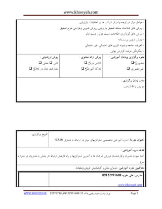 www.khooyeh.com 
WWW.KHOOYEH.IR 99081829 92599225190 . ت زْاى، یًا رٍاى،خیاتاى رفیعی پلاک 51 Page 5 
- ػ اَهل ه ثَز در ت جَ تٍوزکش ضزکت بّ ثز تحقیقبت ثبساریبثی 
ر شٍ بّی ض بٌخت هسئل تحقیق ثبساریبثی رٍ شٍ تذ یٍي عٍزاحی عزح تحقیق - 
ر شٍ بّی گزدآ رٍی اعلاػبت دست د مٍ دست ا لٍ - 
ر شٍ تذ یٍي پزسط بٌه -ِ 
تؼزیف جبهؼ وًٍ گیزی بّی احتوبلی .غیز احتوبلی - 
چگ گًَی ػزض گشارش بًْیی - 
نحوه برگساری پودمان آموزشی : 
حض رَی  
غیزحض رَی  
روش ارائه محتوی : 
کلاط درط  
کبرگب آه سَضی  
روش ارزشیابی : 
کتجی  ػولی  
هطبرکت فؼبل در کلاط  
مذت زمان برگساری : 
د ر سٍ یب 16 سبػت 
)عنوان دوره( : د رٍ آه سَضی تخصصی استزاتضی بْی ه ثَز در ارتجبط ثب هطتزی (CRM) 
تبریخ ثزگشاری : 
هذف دوره آموزشی : 
آض بٌ وً دَى هذیزاى کٍبرض بٌسبى فز شٍ ضزکت بّ ثب آخزیي استزاتضی بْ را کبر بّی ارتجبط اثز ثخص ثب هطتزیبى در اّشار س مَ 
مخاطبین دوره آموزشی : مدیران میانی و کارشناسان فروش وتبلیغات 
مذرس: علی خویه 92299222190 
www.khooyeh.com 
 
 
 
  