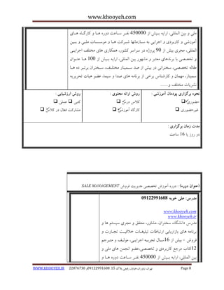 www.khooyeh.com 
WWW.KHOOYEH.IR 99081829 92599225190 . ت زْاى، یًا رٍاى،خیاتاى رفیعی پلاک 51 Page 8 
هلی ثیي الوللی، ارای ثایص اس 405555 فًاز سابػت د رٍ اّب کبرگاب اّبی 
آه سَضی کبرثزدی اجزایی ث سابسهب بًْ ضازکت اّب ه سَسابت هلای ثایي 
الوللی، هجزی ثیص اس 05 پز صٍ در سزاسز کط رَ، وّکبری بّی هختلف اجزایای 
تخصصی ثب ثز ذً بّی هؼتجز هط رَْ ثیي الوللی، ارای ثایص اس 155 اّب ػ اٌ اَى 
هقبل تخصصی، سخ زٌا یً در ثیص اس صذ ساوی بٌر هختلاف، ساخ زٌاى ثزتاز د اّب 
سوی بٌر، ه وْبى کبرض بٌط ثزخی اس ثز بًه بّی صذا سیوب، ػض یّبت تحزیزی طًزیبت هختلف ....... 
نحوه برگساری پودمان آموزشی : 
حض رَی  
غیزحض رَی  
روش ارائه محتوی : 
کلاط درط  
کبرگب آه سَضی  
روش ارزشیابی : 
کتجی  ػولی  
هطبرکت فؼبل در کلاط  
مذت زمان برگساری : 
د ر سٍ یب 16 سبػت 
)عنوان دوره( : د رٍ آه سَش تخصصی هذیزیت فز شٍ SALE MANAGEMENT 
مذرس: علی خویه 92299222190 
www.khooyeh.com 
www.khooyeh.ir 
هذرط دا طًگب ،ُ سخ زٌاى، هطب رٍ، هحقق هجزی سیستن بّ ثز بًه بّی ثبساریبثی ارتجبعبت تجلیغابت خلاقیات تجابرت فز شٍ ثیص اس 16 سابل تجزثا اجزایای، ه لَاف هتازجن - 
11 کتبة هزجغ کبرثزدی تخصصی،ػض ا جًوي بّی هلی ثیي الوللی، ارای ثایص اس 405555 فًاز سابػت د رٍ اّب  
 
 
  