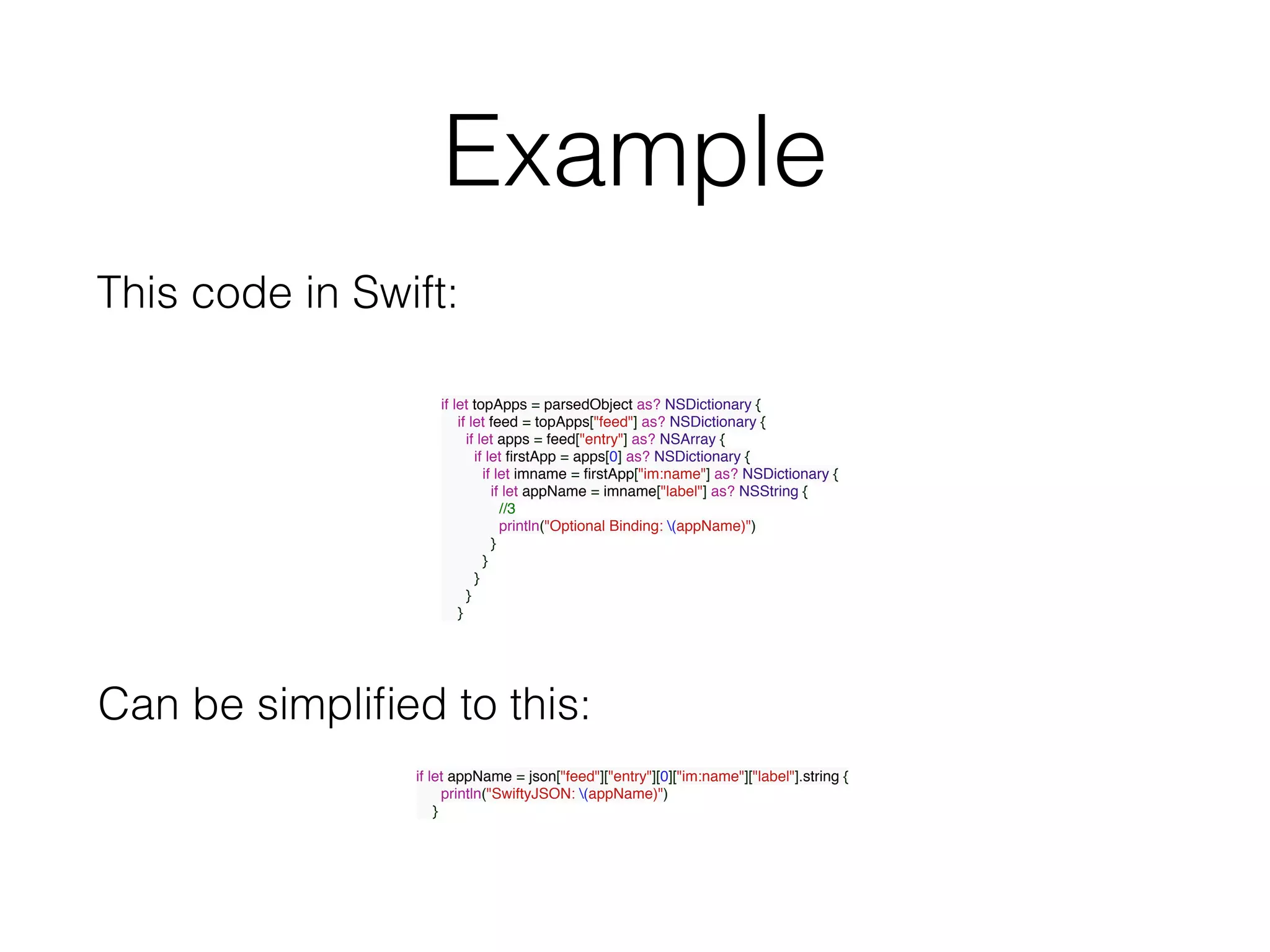 Example
if let topApps = parsedObject as? NSDictionary {
if let feed = topApps["feed"] as? NSDictionary {
if let apps = feed["entry"] as? NSArray {
if let ﬁrstApp = apps[0] as? NSDictionary {
if let imname = ﬁrstApp["im:name"] as? NSDictionary {
if let appName = imname["label"] as? NSString {
//3
println("Optional Binding: (appName)")
}
}
}
}
}
if let appName = json["feed"]["entry"][0]["im:name"]["label"].string {
println("SwiftyJSON: (appName)")
}
This code in Swift:
Can be simpliﬁed to this:
 