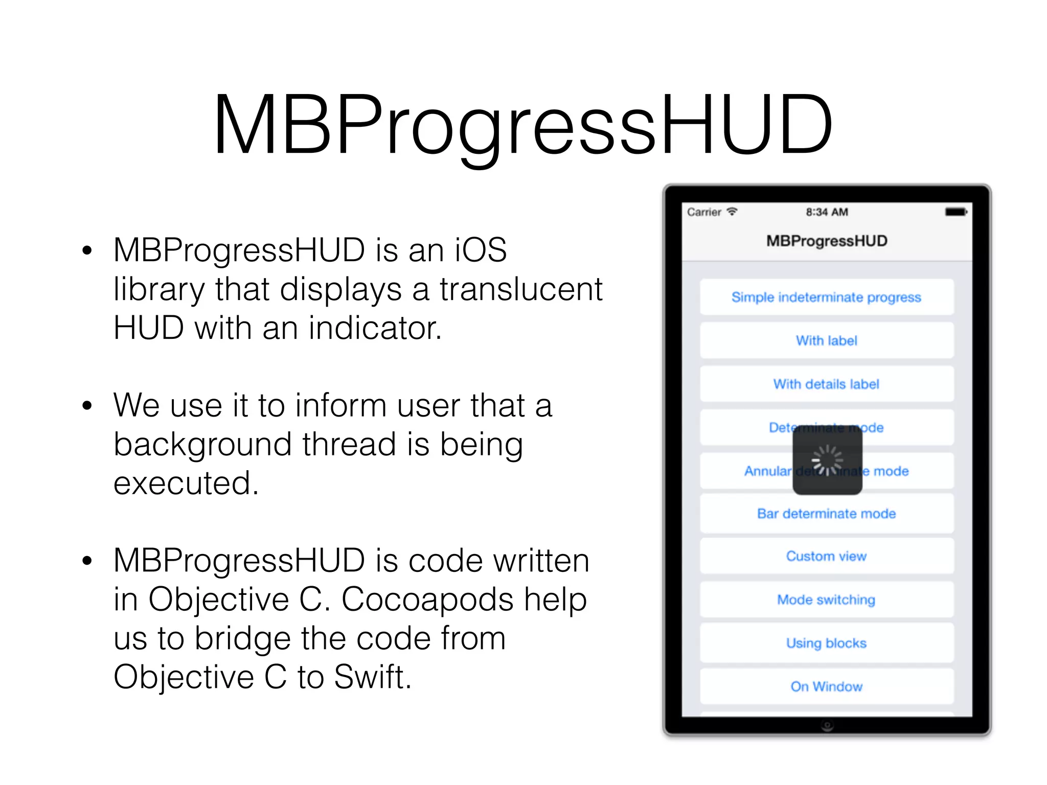 MBProgressHUD
• MBProgressHUD is an iOS
library that displays a translucent
HUD with an indicator.
• We use it to inform user that a
background thread is being
executed.
• MBProgressHUD is code written
in Objective C. Cocoapods help
us to bridge the code from
Objective C to Swift.
 