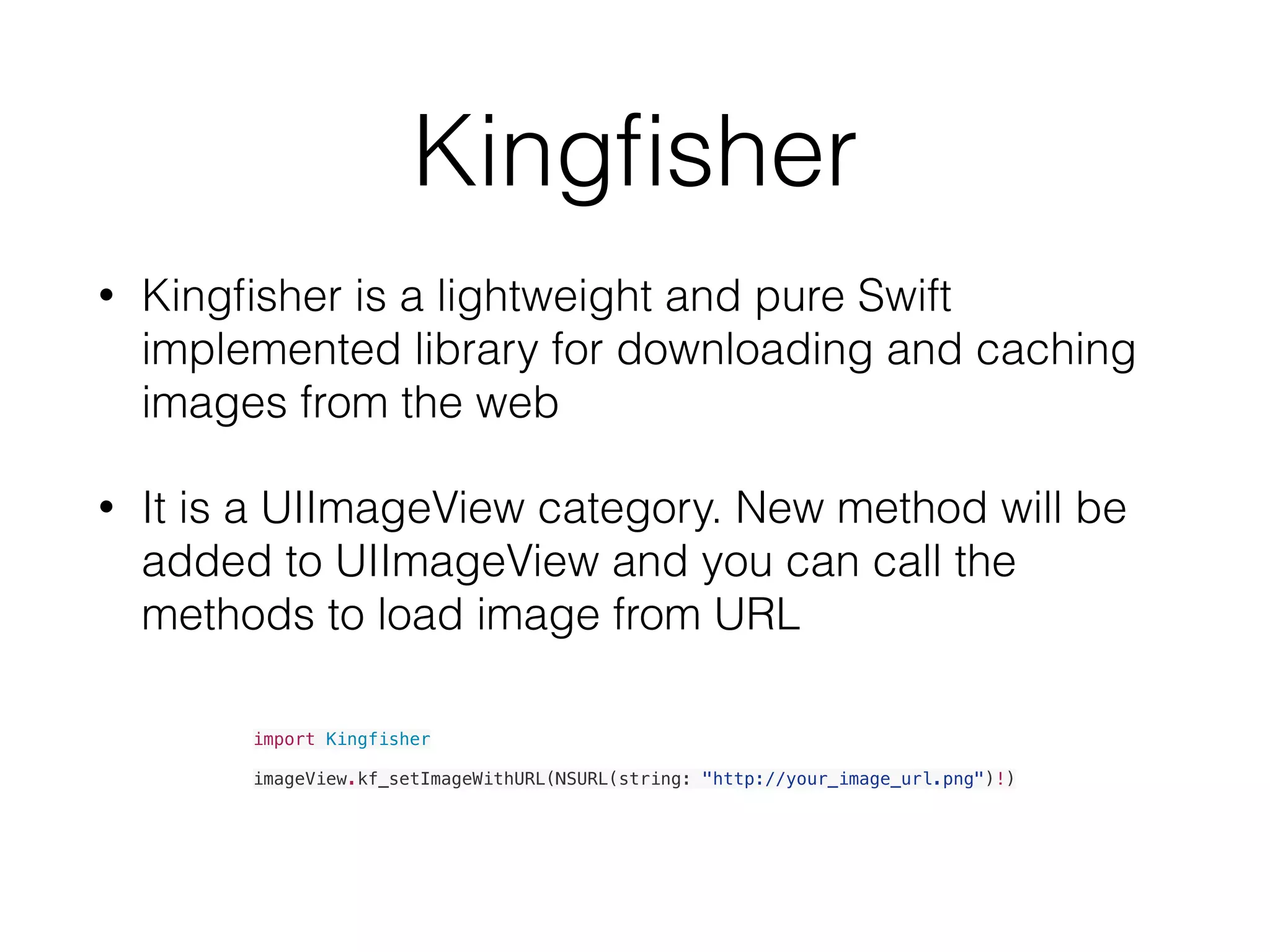 Kingﬁsher
• Kingﬁsher is a lightweight and pure Swift
implemented library for downloading and caching
images from the web
• It is a UIImageView category. New method will be
added to UIImageView and you can call the
methods to load image from URL
import Kingfisher
imageView.kf_setImageWithURL(NSURL(string: "http://your_image_url.png")!)
 
