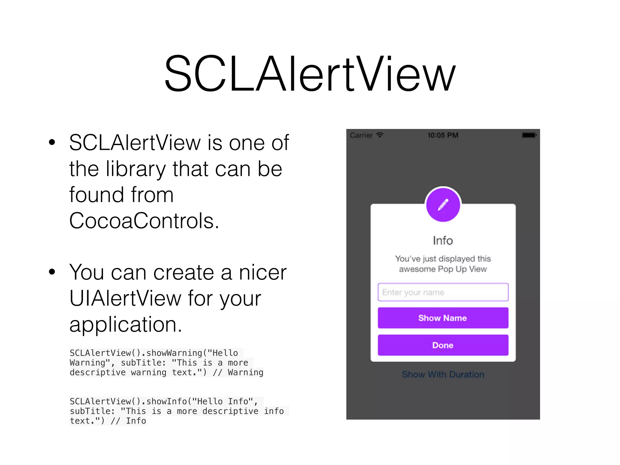 SCLAlertView
• SCLAlertView is one of
the library that can be
found from
CocoaControls.
• You can create a nicer
UIAlertView for your
application.
SCLAlertView().showWarning("Hello
Warning", subTitle: "This is a more
descriptive warning text.") // Warning
SCLAlertView().showInfo("Hello Info",
subTitle: "This is a more descriptive info
text.") // Info
 