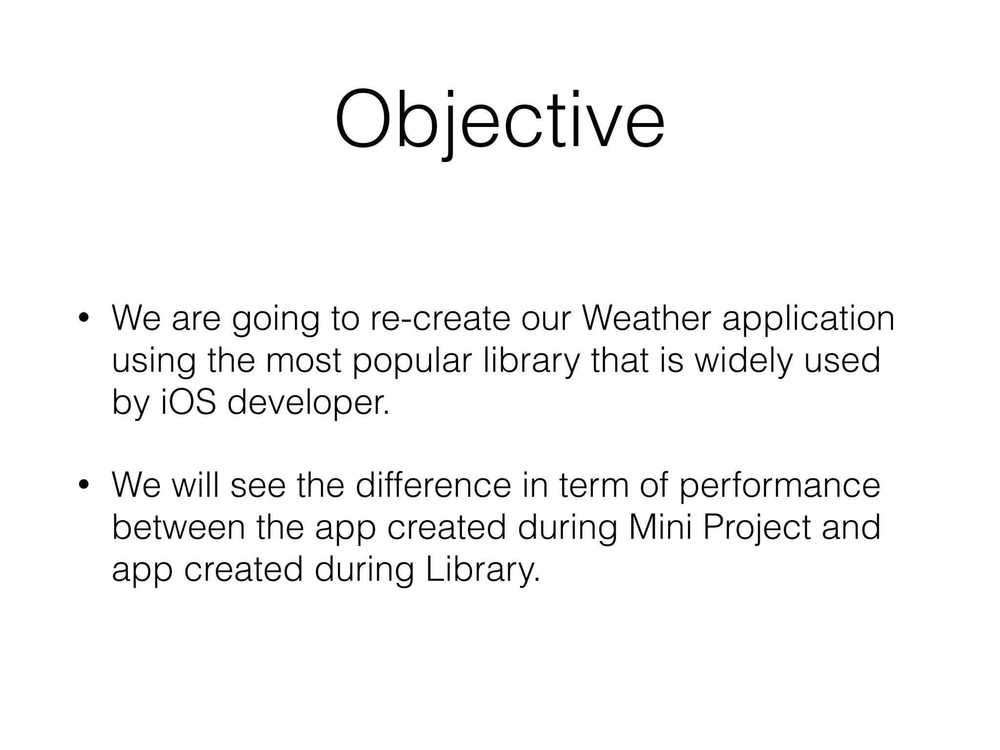 Objective
• We are going to re-create our Weather application
using the most popular library that is widely used
by iOS developer.
• We will see the difference in term of performance
between the app created during Mini Project and
app created during Library.
 