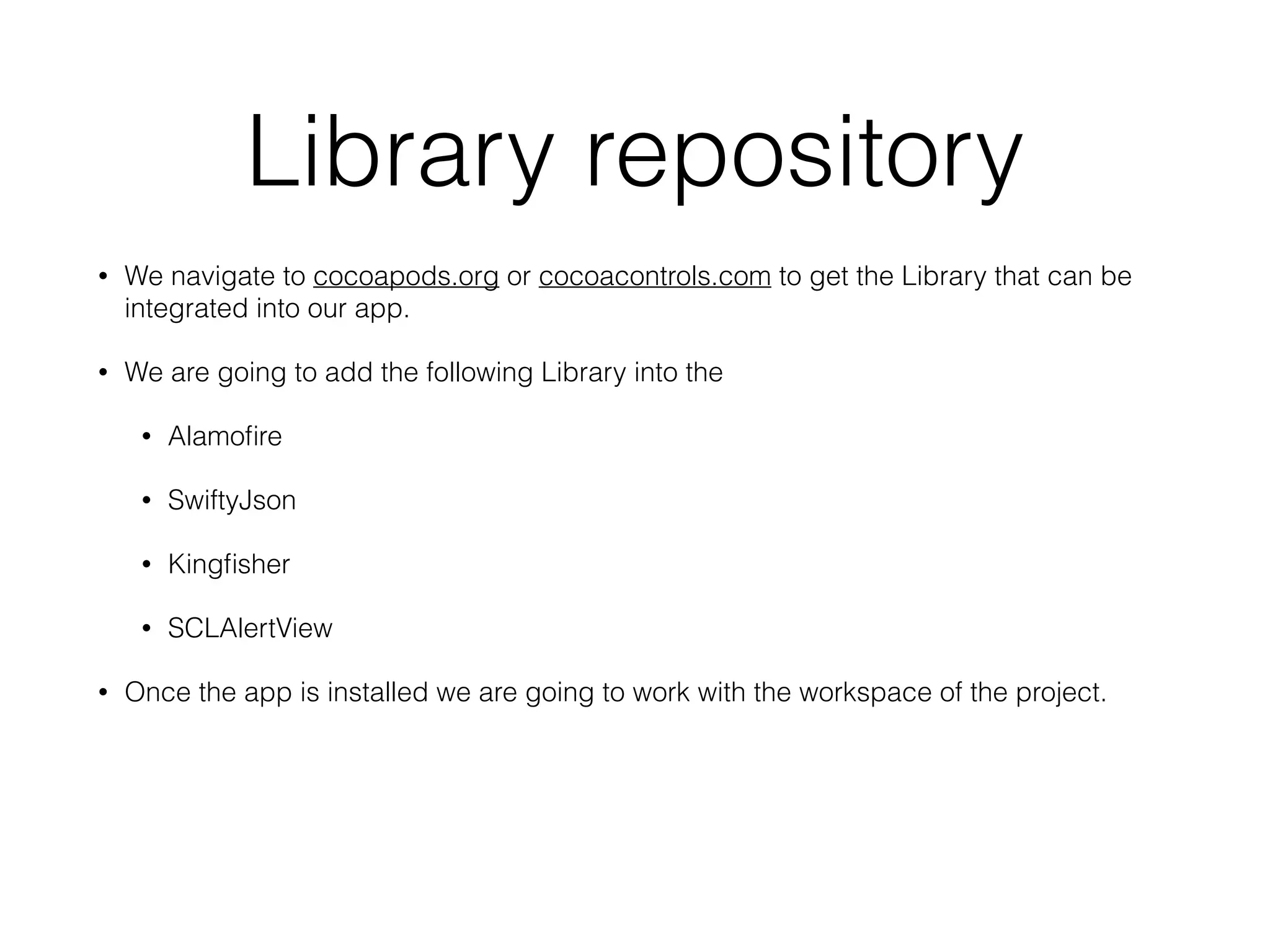 Library repository
• We navigate to cocoapods.org or cocoacontrols.com to get the Library that can be
integrated into our app.
• We are going to add the following Library into the
• Alamoﬁre
• SwiftyJson
• Kingﬁsher
• SCLAlertView
• Once the app is installed we are going to work with the workspace of the project.
 