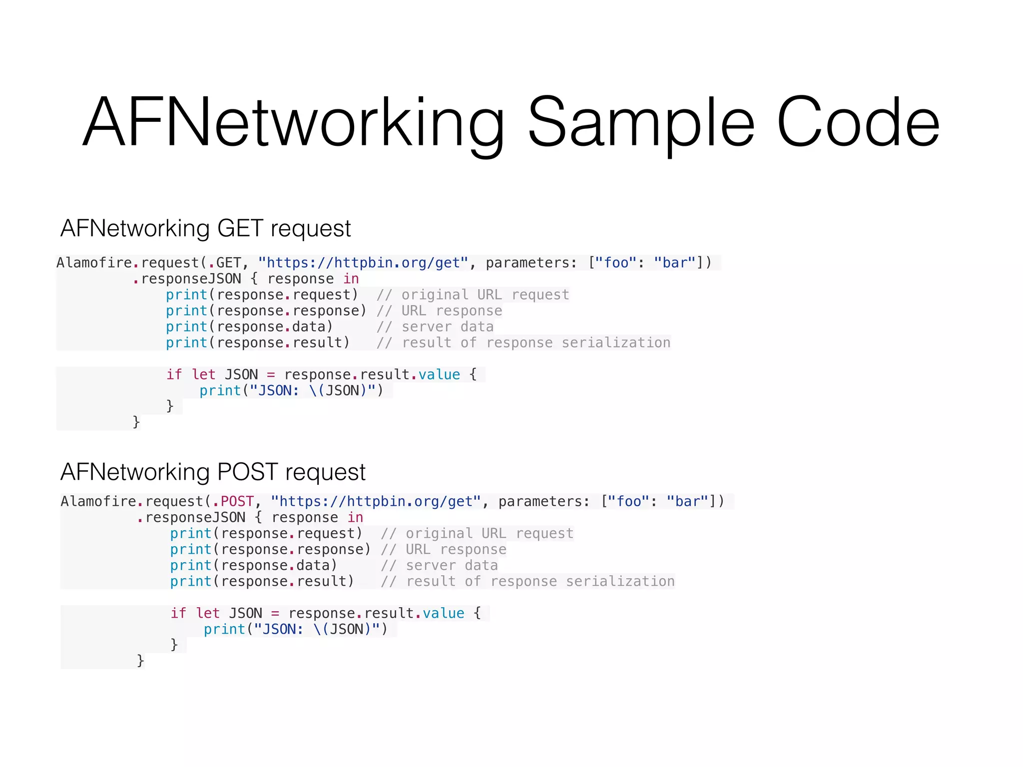 AFNetworking Sample Code
Alamofire.request(.GET, "https://httpbin.org/get", parameters: ["foo": "bar"])
.responseJSON { response in
print(response.request) // original URL request
print(response.response) // URL response
print(response.data) // server data
print(response.result) // result of response serialization
if let JSON = response.result.value {
print("JSON: (JSON)")
}
}
Alamofire.request(.POST, "https://httpbin.org/get", parameters: ["foo": "bar"])
.responseJSON { response in
print(response.request) // original URL request
print(response.response) // URL response
print(response.data) // server data
print(response.result) // result of response serialization
if let JSON = response.result.value {
print("JSON: (JSON)")
}
}
AFNetworking POST request
AFNetworking GET request
 