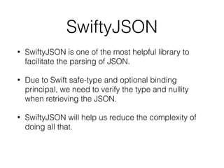 SwiftyJSON
• SwiftyJSON is one of the most helpful library to
facilitate the parsing of JSON.
• Due to Swift safe-type and optional binding
principal, we need to verify the type and nullity
when retrieving the JSON.
• SwiftyJSON will help us reduce the complexity of
doing all that.
 