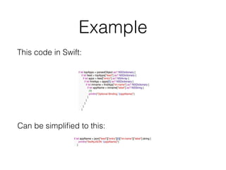 Example
if let topApps = parsedObject as? NSDictionary {
if let feed = topApps["feed"] as? NSDictionary {
if let apps = feed["entry"] as? NSArray {
if let ﬁrstApp = apps[0] as? NSDictionary {
if let imname = ﬁrstApp["im:name"] as? NSDictionary {
if let appName = imname["label"] as? NSString {
//3
println("Optional Binding: (appName)")
}
}
}
}
}
if let appName = json["feed"]["entry"][0]["im:name"]["label"].string {
println("SwiftyJSON: (appName)")
}
This code in Swift:
Can be simpliﬁed to this:
 