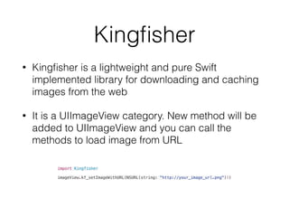 Kingﬁsher
• Kingﬁsher is a lightweight and pure Swift
implemented library for downloading and caching
images from the web
• It is a UIImageView category. New method will be
added to UIImageView and you can call the
methods to load image from URL
import Kingfisher
imageView.kf_setImageWithURL(NSURL(string: "http://your_image_url.png")!)
 