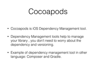 Cocoapods
• Cocoapods is iOS Dependency Management tool.
• Dependency Management tools help to manage
your library , you don’t need to worry about the
dependency and versioning.
• Example of dependency management tool in other
language: Composer and Gradle.
 
