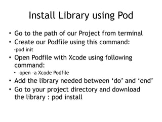 Install Library using Pod
• Go to the path of our Project from terminal
• Create our Podfile using this command:
-pod init
• Open Podfile with Xcode using following
command:
• open -a Xcode Podfile
• Add the library needed between ‘do’ and ‘end’
• Go to your project directory and download
the library : pod install
 