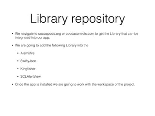 Library repository
• We navigate to cocoapods.org or cocoacontrols.com to get the Library that can be
integrated into our app.
• We are going to add the following Library into the
• Alamoﬁre
• SwiftyJson
• Kingﬁsher
• SCLAlertView
• Once the app is installed we are going to work with the workspace of the project.
 