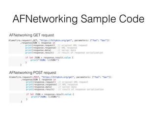 AFNetworking Sample Code
Alamofire.request(.GET, "https://httpbin.org/get", parameters: ["foo": "bar"])
.responseJSON { response in
print(response.request) // original URL request
print(response.response) // URL response
print(response.data) // server data
print(response.result) // result of response serialization
if let JSON = response.result.value {
print("JSON: (JSON)")
}
}
Alamofire.request(.POST, "https://httpbin.org/get", parameters: ["foo": "bar"])
.responseJSON { response in
print(response.request) // original URL request
print(response.response) // URL response
print(response.data) // server data
print(response.result) // result of response serialization
if let JSON = response.result.value {
print("JSON: (JSON)")
}
}
AFNetworking POST request
AFNetworking GET request
 