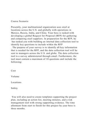 Course Scenario
Presently, your multinational organization uses steel at
locations across the U.S. and globally with operations in
Mexico, Russia, India, and China. Your boss is tasked with
developing a global Request for Proposal (RFP) for gathering
and comparing steel suppliers. In preparation for the RFP, he
has tasked you with building an internal data collection tool to
identify key questions to include within the RFP
. The purpose of your survey is to identify all key information
that is needed for the RFP, and the data collection tool will be
sent to managers across the U.S. and globe. The data collection
tool is a survey administered through email. Furthermore, the
tool must contain a maximum of 10 questions and include the
following:
Cost
Volume
Locations
Safety
You will also need to create templates supporting the project
plan, including an action list, meeting minutes, and a risk
management tool with strong supporting evidence. The time
allotment from start to finish for this project by your boss is
three months.
 