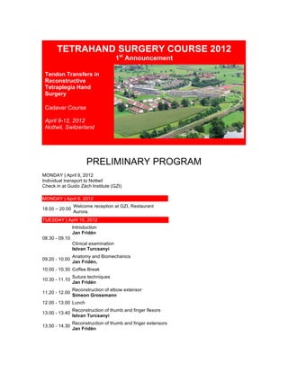  
TETRAHAND SURGERY COURSE 2012
1st
Announcement
Tendon Transfers in
Reconstructive
Tetraplegia Hand
Surgery
Cadaver Course
April 9-12, 2012
Nottwil, Switzerland
	
  
	
  
PRELIMINARY PROGRAM
MONDAY | April 9, 2012
Individual transport to Nottwil
Check in at Guido Zäch Institute (GZI)
MONDAY | April 9, 2012
18.00 – 20.00
Welcome reception at GZI, Restaurant
Aurora.
TUESDAY | April 10, 2012
08.30 - 09.10
Introduction
Jan Fridén
Clinical examination
Istvan Turcsanyi
09.20 - 10.00
Anatomy and Biomechanics
Jan Fridén,
10.00 - 10.30 Coffee Break
10.30 - 11.10
Suture techniques
Jan Fridén
11.20 - 12.00
Reconstruction of elbow extensor
Simeon Grossmann
12.00 - 13.00 Lunch
13.00 - 13.40
Reconstruction of thumb and finger flexors
Istvan Turcsanyi
13.50 - 14.30
Reconstruction of thumb and finger extensors
Jan Fridén
 