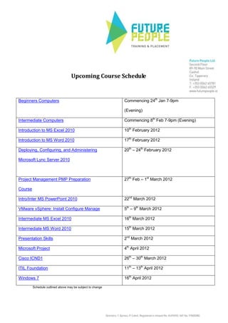 Upcoming Course Schedule
Beginners Computers Commencing 24th
Jan 7-9pm
(Evening)
Intermediate Computers Commencing 8th
Feb 7-9pm (Evening)
Introduction to MS Excel 2010 10th
February 2012
Introduction to MS Word 2010 17th
February 2012
Deploying, Configuring, and Administering
Microsoft Lync Server 2010
20th
– 24th
February 2012
Project Management PMP Preparation
Course
27th
Feb – 1st
March 2012
Intro/Inter MS PowerPoint 2010 22nd
March 2012
VMware vSphere: Install Configure Manage 5th
– 9th
March 2012
Intermediate MS Excel 2010 16th
March 2012
Intermediate MS Word 2010 15th
March 2012
Presentation Skills 2nd
March 2012
Microsoft Project 4th
April 2012
Cisco ICND1 26th
– 30th
March 2012
ITIL Foundation 11th
– 13th
April 2012
Windows 7 16th
April 2012
Schedule outlined above may be subject to change
 