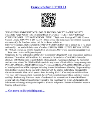 Course schedule IST7100 1 1
WILMINGTON UNIVERSITY COLLEGE OF TECHNOLOGY SYLLABUS FACULTY
MEMBER: Karen Watson TERM: Summer Block 1 COURSE TITLE: IT Policy & Strategy
COURSE NUMBER: IST.7100 TEXTBOOK: TITLE: IT Policy and Strategy AUTHOR: Pearson
Custom Library ISBN: 978–1–269–12350–1 If you would like more precise information regarding
the textbook(s) for this class, please visit the bookstore website at
http://www.wilmcoll.edu/bookstore METHOD OF CONTACT: Best way to contact me is via email;
additionally, I am available before and after class. PREREQUISITE: IST7000, IST7020, IST7040,
IST7060 All courses are open to students from all divisions. Only where a course is preceded by an
... Show more content on Helpwriting.net ...
Understand the role and function of the Chief Information Officer (CIO) in an organization Learning
Outcome: The students will be able to: E–1 summarize the evolution of the CIO E–2 describe
attributes of CIOs that seem to contribute to effectiveness E–3 distinguish between the functional
and executive roles of the CIO E–4 Understand the importance of leadership in change management
IV. SUPPLEMENTAL OBJECTIVES None. VI. EVALUATION AND ASSIGNMENTS: A variety
of learning activities will be employed including, but not limited to the following: Chapter readings
from the text: Students should read and be familiar with the chapter material and be prepared to
discuss the material when called upon to do so, including Week 1. Case analysis and discussions:
Text cases will be assigned and examined. PowerPoint presentations provide an outline of chapter
readings. Students may download copies of the PowerPoint presentations from the Blackboard
course web site. Articles: Students may be asked to find recent (current event) articles relative to
information technology strategy and/or policy. Midterm assignment: Student will conduct research
locating and reviewing a
... Get more on HelpWriting.net ...
 