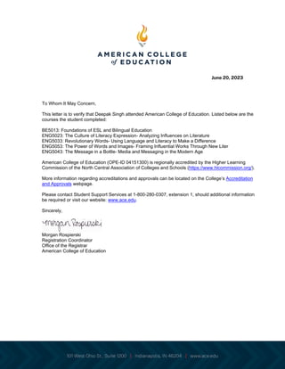 June 20, 2023
To Whom It May Concern,
This letter is to verify that Deepak Singh attended American College of Education. Listed below are the
courses the student completed:
BE5013: Foundations of ESL and Bilingual Education
ENG5023: The Culture of Literacy Expression- Analyzing Influences on Literature
ENG5033: Revolutionary Words- Using Language and Literacy to Make a Difference
ENG5053: The Power of Words and Images- Framing Influential Works Through New Liter
ENG5043: The Message in a Bottle- Media and Messaging in the Modern Age
American College of Education (OPE-ID 04151300) is regionally accredited by the Higher Learning
Commission of the North Central Association of Colleges and Schools (https://www.hlcommission.org/).
More information regarding accreditations and approvals can be located on the College’s Accreditation
and Approvals webpage.
Please contact Student Support Services at 1-800-280-0307, extension 1, should additional information
be required or visit our website: www.ace.edu.
Sincerely,
Morgan Rospierski
Registration Coordinator
Office of the Registrar
American College of Education
 