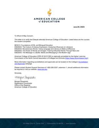 June 20, 2023
To Whom It May Concern,
This letter is to verify that Deepak attended American College of Education. Listed below are the courses
the student completed:
BE5013: Foundations of ESL and Bilingual Education
ENG5023: The Culture of Literacy Expression- Analyzing Influences on Literature
ENG5033: Revolutionary Words- Using Language and Literacy to Make a Difference
ENG5053: The Power of Words and Images- Framing Influential Works Through New Liter
ENG5043: The Message in a Bottle- Media and Messaging in the Modern Age
American College of Education (OPE-ID 04151300) is regionally accredited by the Higher Learning
Commission of the North Central Association of Colleges and Schools (https://www.hlcommission.org/).
More information regarding accreditations and approvals can be located on the College’s Accreditation
and Approvals webpage.
Please contact Student Support Services at 1-800-280-0307, extension 1, should additional information
be required or visit our website: www.ace.edu.
Sincerely,
Morgan Rospierski
Registration Coordinator
Office of the Registrar
American College of Education
 