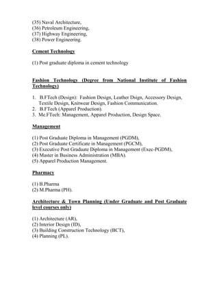(35) Naval Architecture,
(36) Petroleum Engineering,
(37) Highway Engineering,
(38) Power Engineering.
Cement Technology
(1) Post graduate diploma in cement technology
Fashion Technology (Degree from National Institute of Fashion
Technology)
1. B.FTech (Design): Fashion Design, Leather Dsign, Accessory Design,
Textile Design, Knitwear Design, Fashion Communication.
2. B.FTech (Apparel Production).
3. Me.FTech: Management, Apparel Production, Design Space.
Management
(1) Post Graduate Diploma in Management (PGDM),
(2) Post Graduate Certificate in Management (PGCM),
(3) Executive Post Graduate Diploma in Management (Exec-PGDM),
(4) Master in Business Administration (MBA).
(5) Apparel Production Management.
Pharmacy
(1) B.Pharma
(2) M.Pharma (PH).
Architecture & Town Planning (Under Graduate and Post Graduate
level courses only)
(1) Architecture (AR),
(2) Interior Design (ID),
(3) Building Construction Technology (BCT),
(4) Planning (PL).
 