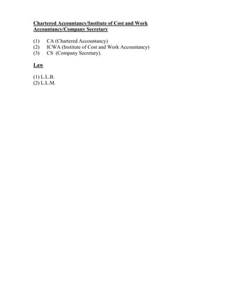 Chartered Accountancy/Institute of Cost and Work
Accountancy/Company Secretary
(1) CA (Chartered Accountancy)
(2) ICWA (Institute of Cost and Work Accountancy)
(3) CS (Company Secretary).
Law
(1) L.L.B.
(2) L.L.M.
 