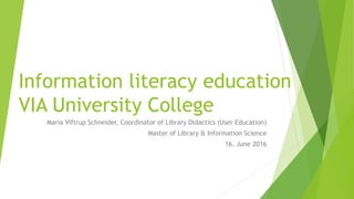Information literacy education
VIA University College
Maria Viftrup Schneider, Coordinator of Library Didactics (User Education)
Master of Library & Information Science
16. June 2016
 