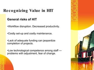 General risks of HIT Workflow disruption. Decreased productivity. Costly set-up and costly maintenance. Lack of adequate funding can jeopardize completion of projects. Low technological competence among staff — problems with adjustment, fear of change. Recognizing Value in HIT 