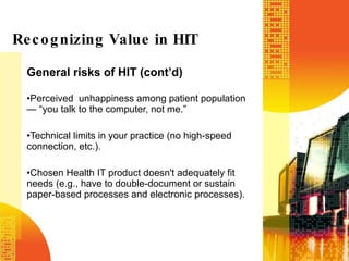 General risks of HIT (cont’d) Perceived  unhappiness among patient population — “you talk to the computer, not me.” Technical limits in your practice (no high-speed connection, etc.). Chosen Health IT product doesn't adequately fit needs (e.g., have to double-document or sustain paper-based processes and electronic processes). Recognizing Value in HIT 