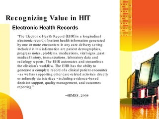 Electronic Health Records Recognizing Value in HIT “ The Electronic Health Record (EHR) is a longitudinal electronic record of patient health information generated by one or more encounters in any care delivery setting. Included in this information are patient demographics, progress notes, problems, medications, vital signs, past medical history, immunizations, laboratory data and radiology reports. The EHR automates and streamlines the clinician's workflow. The EHR has the ability to generate a complete record of a clinical patient encounter - as well as supporting other care-related activities directly or indirectly via interface - including evidence-based decision support, quality management, and outcomes reporting.” --HIMSS, 2009 