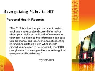 Personal Health Records Recognizing Value in HIT “ The PHR is a tool that you can use to collect, track and share past and current information about your health or the health of someone in your care. Sometimes this information can save you the money and inconvenience of repeating routine medical tests. Even when routine procedures do need to be repeated, your PHR can give medical care providers more insight into your personal health story.”  -myPHR.com 