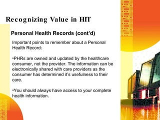 Personal Health Records (cont’d) Recognizing Value in HIT Important points to remember about a Personal Health Record: PHRs are owned and updated by the healthcare consumer, not the provider. The information can be electronically shared with care providers as the consumer has determined it’s usefulness to their care. You should always have access to your complete health information. 