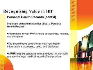 Personal Health Records (cont’d) Important points to remember about a Personal Health Record: Information in your PHR should be accurate, reliable, and complete. You should have control over how your health information is accessed, used, and disclosed. A PHR may be separate from and does not normally replace the legal medical record of any provider. Recognizing Value in HIT 