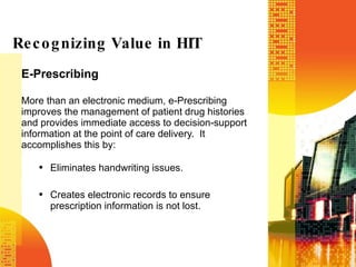 E-Prescribing More than an electronic medium, e-Prescribing improves the management of patient drug histories and provides immediate access to decision-support information at the point of care delivery.  It accomplishes this by: Eliminates handwriting issues. Creates electronic records to ensure prescription information is not lost. Recognizing Value in HIT 
