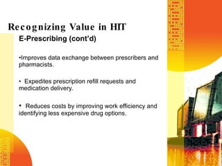 E-Prescribing (cont’d) Improves data exchange between prescribers and pharmacists.  Expedites prescription refill requests and medication delivery. Reduces costs by improving work efficiency and identifying less expensive drug options. Recognizing Value in HIT 