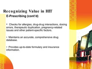 E-Prescribing (cont’d) Checks for allergies, drug-drug interactions, dosing errors, therapeutic duplication, pregnancy-related issues and other patient-specific factors. Maintains an accurate, comprehensive drug database. Provides up-to-date formulary and insurance information. Recognizing Value in HIT 