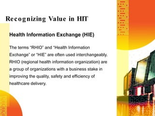 Health Information Exchange (HIE) The terms “RHIO” and “Health Information Exchange” or “HIE” are often used interchangeably. RHIO (regional health information organization) are a group of organizations with a business stake in improving the quality, safety and efficiency of healthcare delivery.   Recognizing Value in HIT 