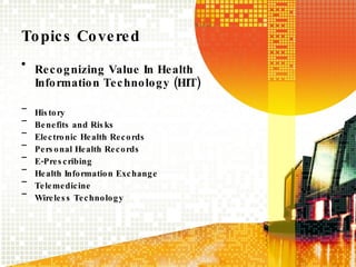 Topics Covered Recognizing Value In Health Information Technology (HIT) History Benefits and Risks Electronic Health Records Personal Health Records E-Prescribing Health Information Exchange Telemedicine Wireless Technology 