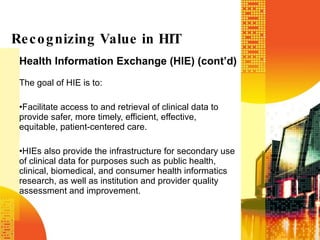 Health Information Exchange (HIE) (cont’d) The goal of HIE is to:  Facilitate access to and retrieval of clinical data to provide safer, more timely, efficient, effective, equitable, patient-centered care. HIEs also provide the infrastructure for secondary use of clinical data for purposes such as public health, clinical, biomedical, and consumer health informatics research, as well as institution and provider quality assessment and improvement. Recognizing Value in HIT 