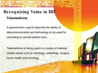 Recognizing Value in HIT Telemedicine A general term used to describe the ability of telecommunication and technology to be used for consulting or remote patient care. Telemedicine is being used in a variety of medical related areas such as radiology, cardiology, surgery, home health and oncology. 