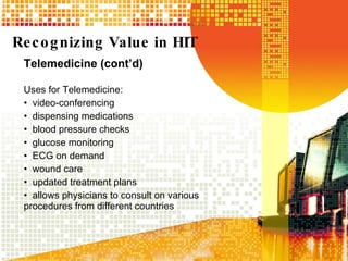 Recognizing Value in HIT Telemedicine (cont’d) Uses for Telemedicine: video-conferencing dispensing medications blood pressure checks glucose monitoring ECG on demand  wound care updated treatment plans  allows physicians to consult on various procedures from different countries 