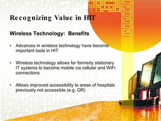 Recognizing Value in HIT Wireless Technology:  Benefits Advances in wireless technology have become important tools in HIT Wireless technology allows for formerly stationary IT systems to become mobile via cellular and WiFi connections Allows improved accessibility to areas of hospitals previously not accessible (e.g. OR) 
