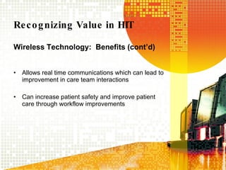 Recognizing Value in HIT Wireless Technology:  Benefits (cont’d) Allows real time communications which can lead to improvement in care team interactions Can increase patient safety and improve patient care through workflow improvements  