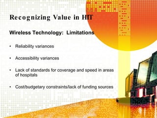 Recognizing Value in HIT Wireless Technology:  Limitations Reliability variances Accessibility variances Lack of standards for coverage and speed in areas of hospitals Cost/budgetary constraints/lack of funding sources 