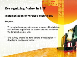 Recognizing Value in HIT Implementation of Wireless Technology Requires:  Thorough site surveys to ensure in areas of installation that wireless signals will be accessible and reliable in the targeted area of use. Site survey should be done before a design plan is developed and implemented. 