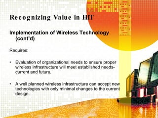 Recognizing Value in HIT Implementation of Wireless Technology (cont’d) Requires:  Evaluation of organizational needs to ensure proper wireless infrastructure will meet established needs-current and future. A well planned wireless infrastructure can accept new technologies with only minimal changes to the current design. 
