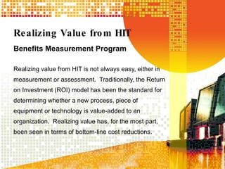 Realizing Value from HIT Benefits Measurement Program Realizing value from HIT is not always easy, either in measurement or assessment.  Traditionally, the Return on Investment (ROI) model has been the standard for determining whether a new process, piece of equipment or technology is value-added to an organization.  Realizing value has, for the most part, been seen in terms of bottom-line cost reductions.  