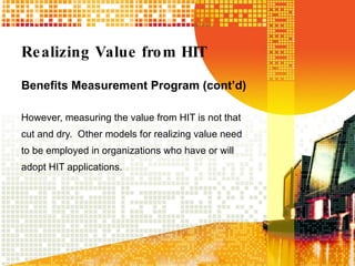 Realizing Value from HIT Benefits Measurement Program (cont’d) However, measuring the value from HIT is not that cut and dry.  Other models for realizing value need to be employed in organizations who have or will adopt HIT applications. 