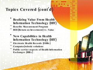 Topics Covered (cont’d) Realizing Value From Health Information Technology (HIT) Benefits Measurement Program ROI (Return on Investment) vs. Value New Capabilities in Health Information Technology (HIT) Electronic Health Records (EHRs) Computer/robotic solutions Public service aspects of Health Information Exchanges (HIEs) 